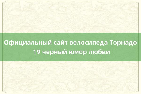 Официальный сайт велосипеда Торнадо 19 черный юмор любви