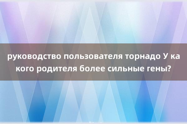 руководство пользователя торнадо У какого родителя более сильные гены?