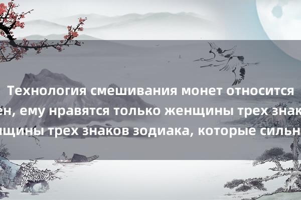 Технология смешивания монет относится к Очень тщеславен, ему нравятся только женщины трех знаков зодиака, которые сильнее его.