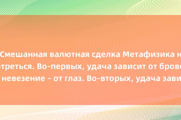 Смешанная валютная сделка Метафизика напоминает присмотреться. Во-первых, удача зависит от бровей, а невезение – от глаз. Во-вторых, удача зависит от ушей, а богатство.