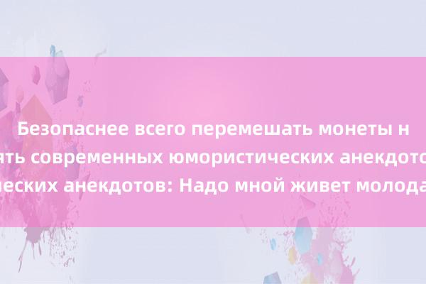 Безопаснее всего перемешать монеты несколько раз. Десять современных юмористических анекдотов: Надо мной живет молодая пара