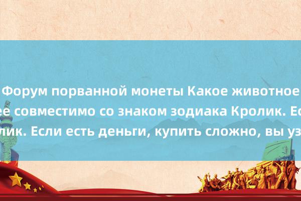 Форум порванной монеты Какое животное зодиака наиболее совместимо со знаком зодиака Кролик. Если есть деньги, купить сложно, вы узнаете заранее.