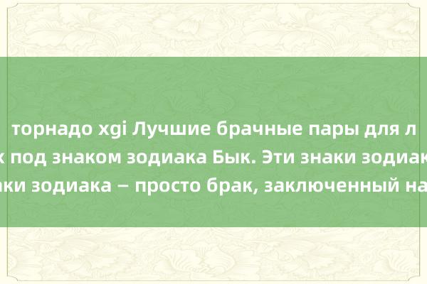 торнадо xgi Лучшие брачные пары для людей, рожденных под знаком зодиака Бык. Эти знаки зодиака — просто брак, заключенный на небесах.